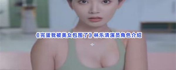 《完蛋我被美女包围了》林乐清演员角色介绍